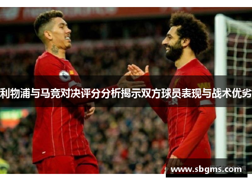 利物浦与马竞对决评分分析揭示双方球员表现与战术优劣