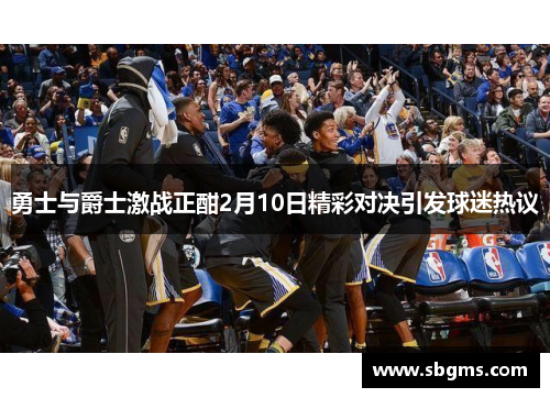 勇士与爵士激战正酣2月10日精彩对决引发球迷热议